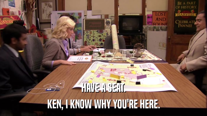 HAVE A SEAT. KEN, I KNOW WHY YOU'RE HERE. 