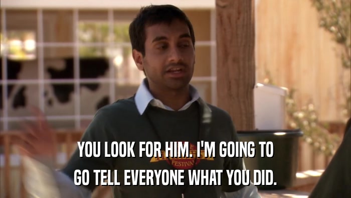 YOU LOOK FOR HIM. I'M GOING TO GO TELL EVERYONE WHAT YOU DID. 