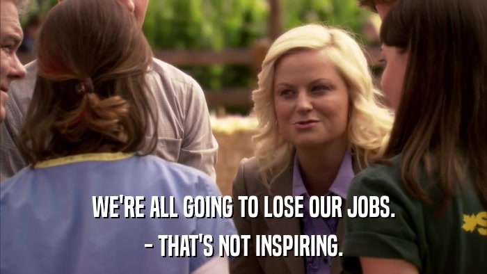 WE'RE ALL GOING TO LOSE OUR JOBS. - THAT'S NOT INSPIRING. 