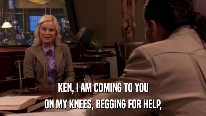 KEN, I AM COMING TO YOU ON MY KNEES, BEGGING FOR HELP, 
