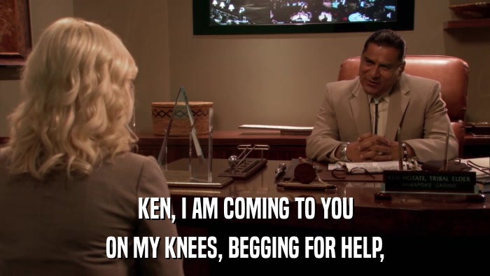 KEN, I AM COMING TO YOU ON MY KNEES, BEGGING FOR HELP, 