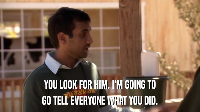YOU LOOK FOR HIM. I'M GOING TO GO TELL EVERYONE WHAT YOU DID. 
