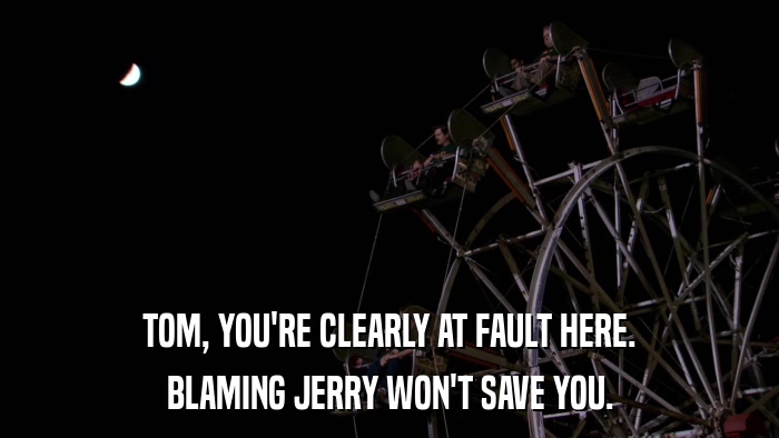TOM, YOU'RE CLEARLY AT FAULT HERE. BLAMING JERRY WON'T SAVE YOU. 