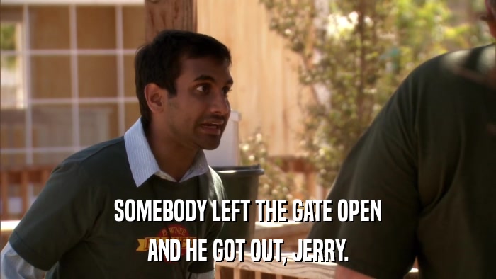 SOMEBODY LEFT THE GATE OPEN AND HE GOT OUT, JERRY. 