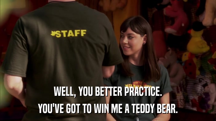 WELL, YOU BETTER PRACTICE. YOU'VE GOT TO WIN ME A TEDDY BEAR. 