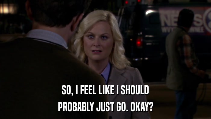 SO, I FEEL LIKE I SHOULD PROBABLY JUST GO. OKAY? 