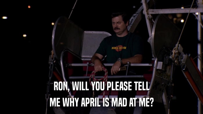 RON, WILL YOU PLEASE TELL ME WHY APRIL IS MAD AT ME? 