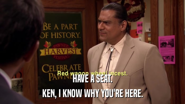 HAVE A SEAT. KEN, I KNOW WHY YOU'RE HERE. 