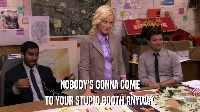 NOBODY'S GONNA COME TO YOUR STUPID BOOTH ANYWAY. 