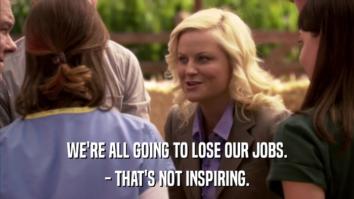WE'RE ALL GOING TO LOSE OUR JOBS. - THAT'S NOT INSPIRING. 