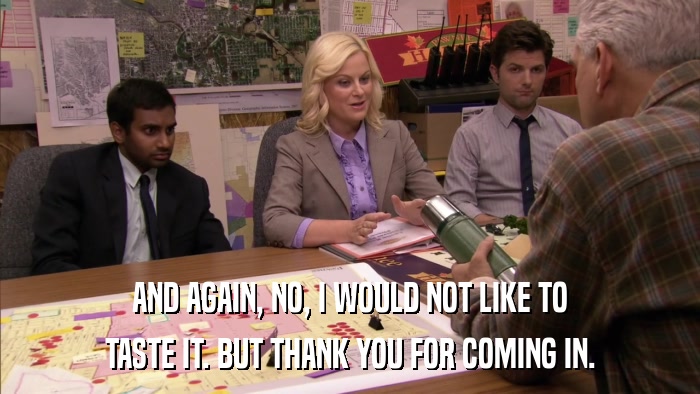 AND AGAIN, NO, I WOULD NOT LIKE TO TASTE IT. BUT THANK YOU FOR COMING IN. 