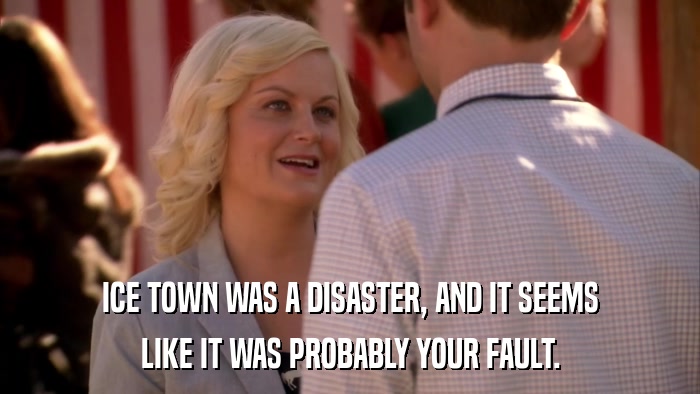 ICE TOWN WAS A DISASTER, AND IT SEEMS LIKE IT WAS PROBABLY YOUR FAULT. 
