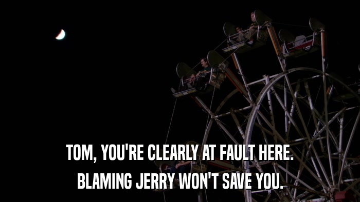 TOM, YOU'RE CLEARLY AT FAULT HERE. BLAMING JERRY WON'T SAVE YOU. 