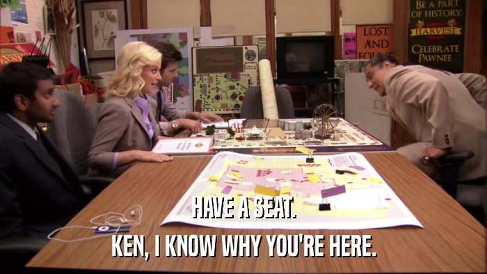 HAVE A SEAT. KEN, I KNOW WHY YOU'RE HERE. 