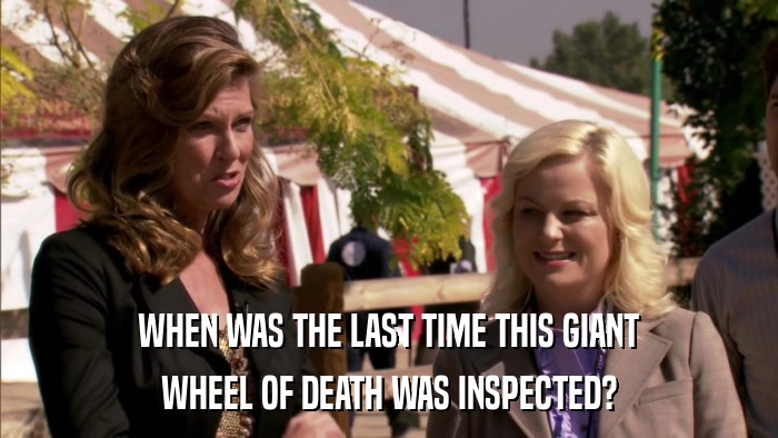 WHEN WAS THE LAST TIME THIS GIANT WHEEL OF DEATH WAS INSPECTED? 