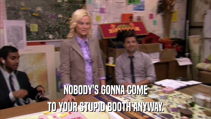 NOBODY'S GONNA COME TO YOUR STUPID BOOTH ANYWAY. 