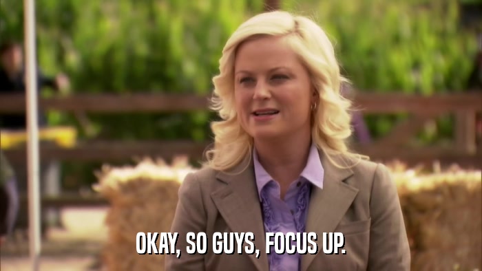OKAY, SO GUYS, FOCUS UP.  