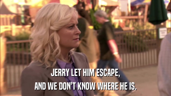 JERRY LET HIM ESCAPE, AND WE DON'T KNOW WHERE HE IS. 