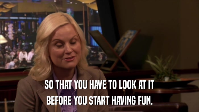 SO THAT YOU HAVE TO LOOK AT IT BEFORE YOU START HAVING FUN. 
