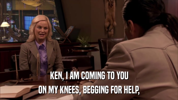 KEN, I AM COMING TO YOU ON MY KNEES, BEGGING FOR HELP, 