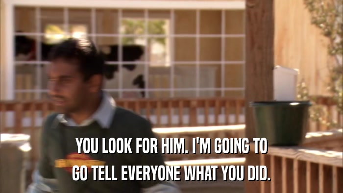 YOU LOOK FOR HIM. I'M GOING TO GO TELL EVERYONE WHAT YOU DID. 