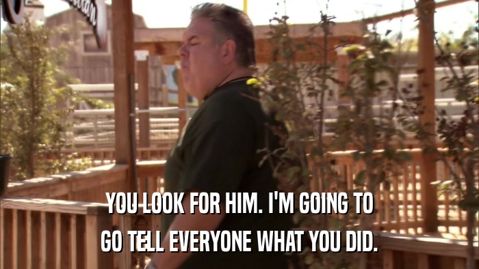 YOU LOOK FOR HIM. I'M GOING TO GO TELL EVERYONE WHAT YOU DID. 