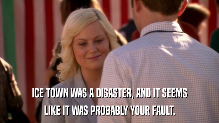 ICE TOWN WAS A DISASTER, AND IT SEEMS LIKE IT WAS PROBABLY YOUR FAULT. 