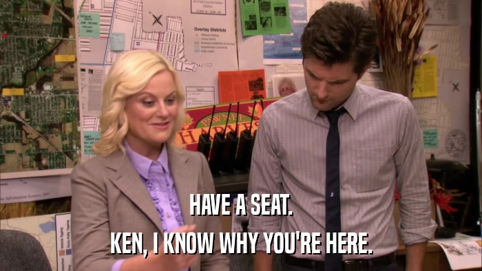 HAVE A SEAT. KEN, I KNOW WHY YOU'RE HERE. 