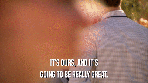 IT'S OURS, AND IT'S GOING TO BE REALLY GREAT. 