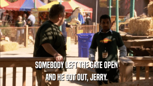 SOMEBODY LEFT THE GATE OPEN AND HE GOT OUT, JERRY. 