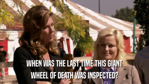 WHEN WAS THE LAST TIME THIS GIANT WHEEL OF DEATH WAS INSPECTED? 