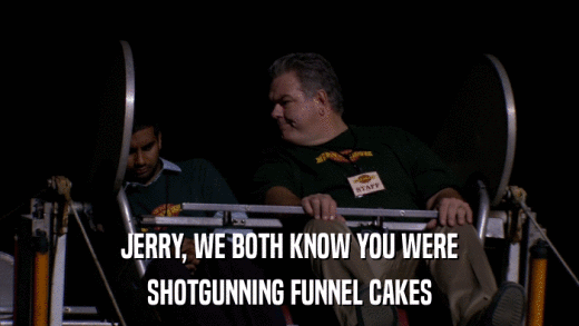 JERRY, WE BOTH KNOW YOU WERE SHOTGUNNING FUNNEL CAKES 