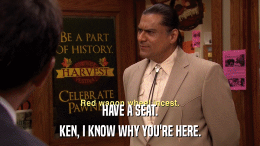 HAVE A SEAT. KEN, I KNOW WHY YOU'RE HERE. 