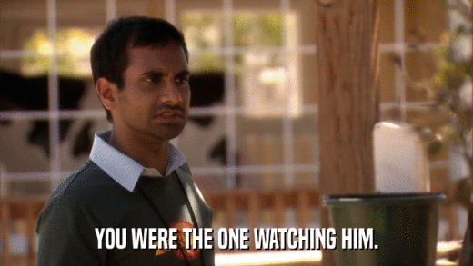 YOU WERE THE ONE WATCHING HIM.  