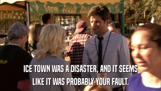 ICE TOWN WAS A DISASTER, AND IT SEEMS LIKE IT WAS PROBABLY YOUR FAULT. 