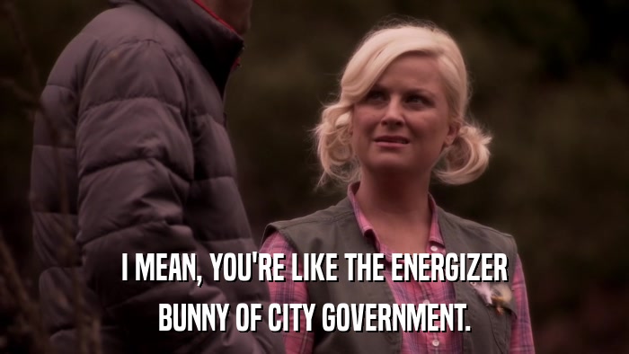 I MEAN, YOU'RE LIKE THE ENERGIZER BUNNY OF CITY GOVERNMENT. 