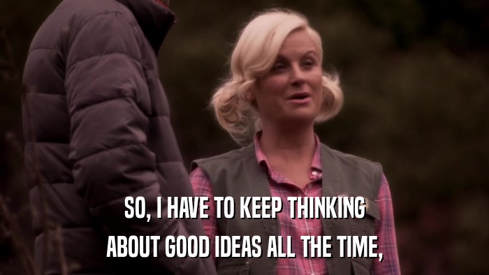 SO, I HAVE TO KEEP THINKING ABOUT GOOD IDEAS ALL THE TIME, 