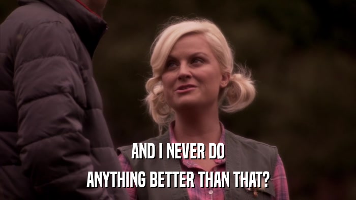 AND I NEVER DO ANYTHING BETTER THAN THAT? 