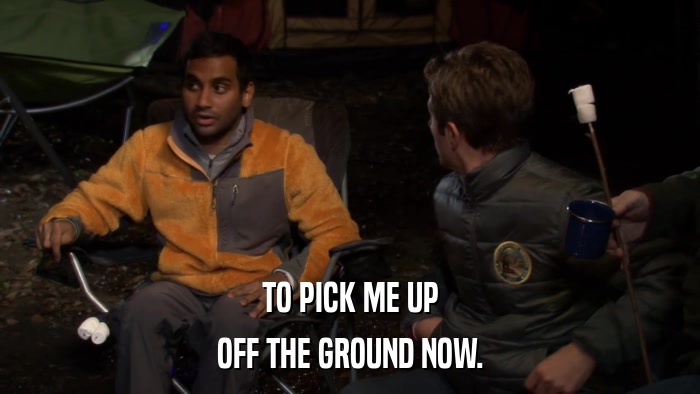 TO PICK ME UP OFF THE GROUND NOW. 