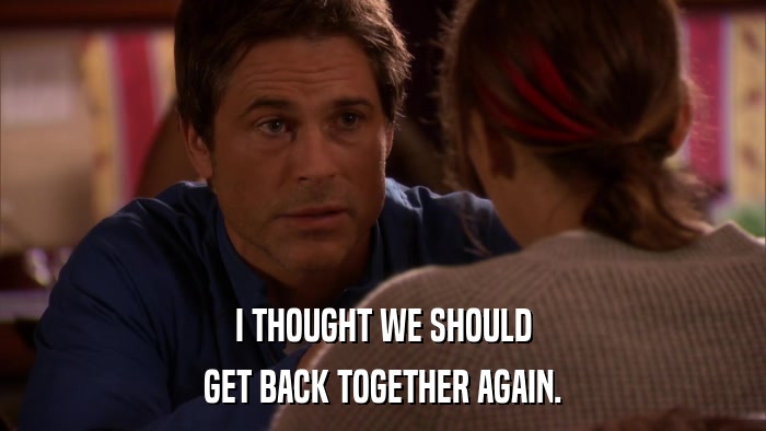 I THOUGHT WE SHOULD GET BACK TOGETHER AGAIN. 