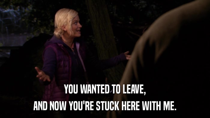 YOU WANTED TO LEAVE, AND NOW YOU'RE STUCK HERE WITH ME. 