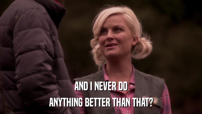 AND I NEVER DO ANYTHING BETTER THAN THAT? 