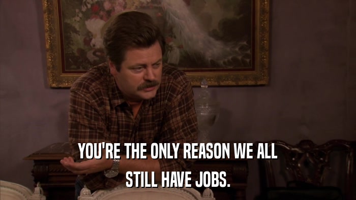 YOU'RE THE ONLY REASON WE ALL STILL HAVE JOBS. 