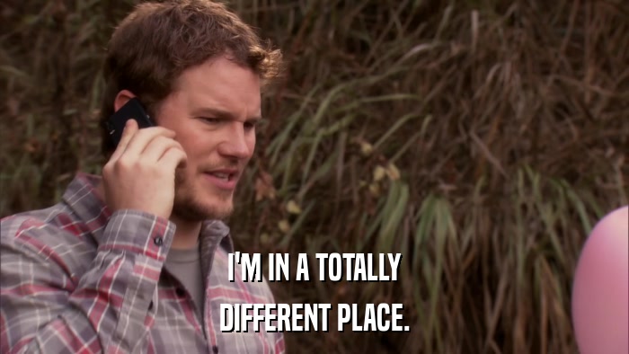 I'M IN A TOTALLY DIFFERENT PLACE. 