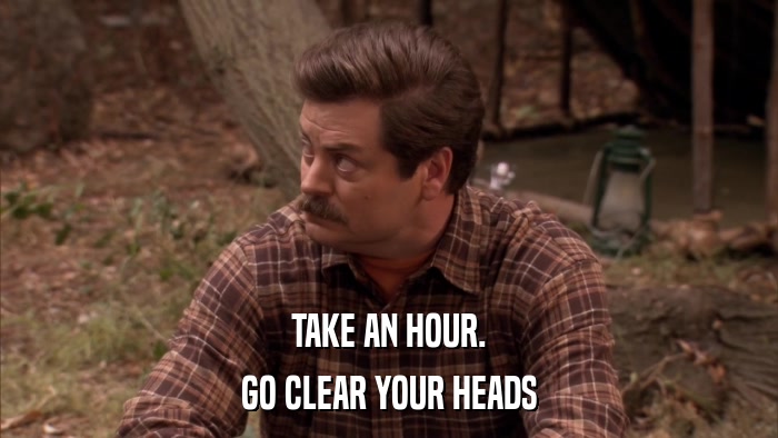 TAKE AN HOUR. GO CLEAR YOUR HEADS 