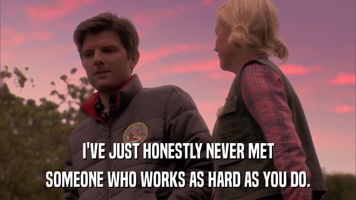 I'VE JUST HONESTLY NEVER MET SOMEONE WHO WORKS AS HARD AS YOU DO. 