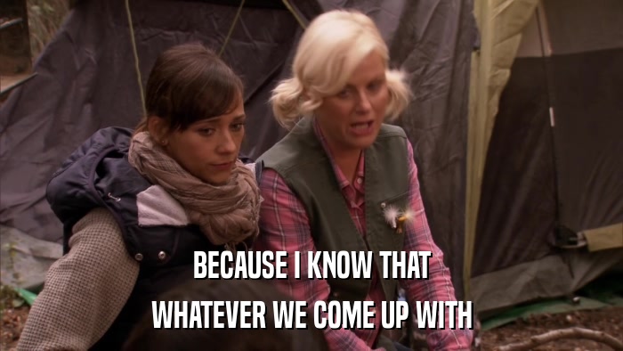 BECAUSE I KNOW THAT WHATEVER WE COME UP WITH 