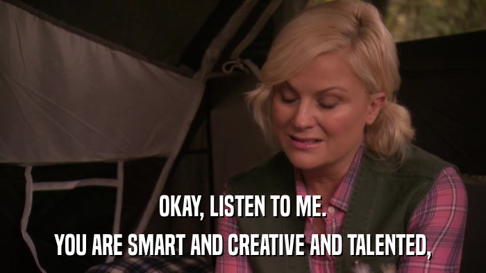 OKAY, LISTEN TO ME. YOU ARE SMART AND CREATIVE AND TALENTED, 