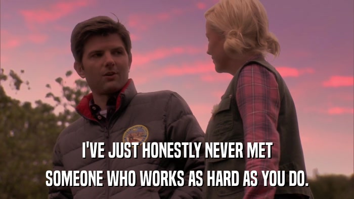 I'VE JUST HONESTLY NEVER MET SOMEONE WHO WORKS AS HARD AS YOU DO. 