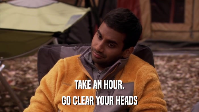 TAKE AN HOUR. GO CLEAR YOUR HEADS 